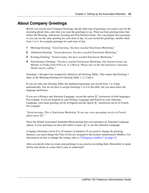 Page 43Chapter 5  Setting up the Automated Attendant    43
CallPilot 150 Telephone Administration Guide
About Company Greetings
Before you record your Company Greetings, decide what type of greetings you want to use for the 
incoming phone lines, and what you want the greetings to say. There are four greeting times that 
reflect the Morning, Afternoon, Evening and Non-business hours. You can prepare four greetings, 
or you can use the same greeting for each time of day. As you record the greetings, number them...