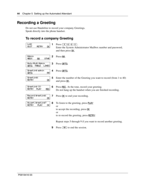 Page 4444    Chapter 5  Setting up the Automated Attendant
P0919416 03
Recording a Greeting
Do not use Handsfree to record your company Greetings.
Speak directly into the phone handset.
To record a company Greeting
1Press ≤·°‹.
Enter the System Administrator Mailbox number and password,
and then press OK
.
2Press AA
.
3Press GRTG
.
4Press GRTG
.
5Enter the number of the Greeting you want to record (from 1 to 40) 
and press OK
.
6Press REC
. At the tone, record your greeting.
Do not hang up the handset when you...