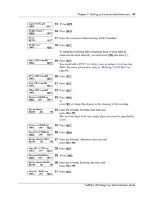 Page 47Chapter 5  Setting up the Automated Attendant    47
CallPilot 150 Telephone Administration Guide
15 Press NEXT.
16Press CHNG
.
17Enter the extension of the Greeting Table Attendant.
18Press NEXT
.
To return the Greeting Table Attendant back to 
none after an 
extension has been entered, you must press CHNG
 and then £.
19Press NEXT
.
You must build a CCR Tree before you can assign it to a Greeting 
Table. For more information, refer to “Building a CCR Tree” on 
page 63.
20Press NEXT
.
21Press NEXT
....