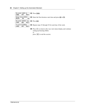 Page 4848    Chapter 5  Setting up the Automated Attendant
P0919416 03
32Press CHNG.
33Enter the Non-business start time and press AM
 or PM.
34Press DAY
.
35Repeat steps 23 through 34 for each day of the week.
36Press • to return to the 
Auto Atdt Admin display and continue 
setting up Greeting Tables
or
press ® to end the session.
Mo nonb:  pm
CHNG        DAY       NEXT
Enter hhmm:
RETRY        AM            PM
Mo nonb:   pm
CHNG        DAY
       NEXT
Tu morn: