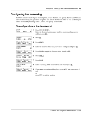 Page 49Chapter 5  Setting up the Automated Attendant    49
CallPilot 150 Telephone Administration Guide
Configuring line answering
CallPilot can answer all of your incoming lines, or just the lines you specify. Before CallPilot can 
answer an incoming line, you must assign the line and set the Answer status to Yes. Each line you 
add is answered by Greeting Table 1, unless you specify another table.
To configure how a line is answered
1Press ≤·°‹.
Enter the System Administrator Mailbox number and password,
and...