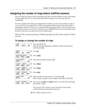 Page 51Chapter 5  Setting up the Automated Attendant    51
CallPilot 150 Telephone Administration Guide
Assigning the number of rings before CallPilot answers
You can assign the system to answer incoming calls after a specified number of rings. The number 
of rings ranges from 0 to 12. If you leave the number of rings at zero, the system answers 
immediately.
For lines equipped with Calling Line Identification (CLID), you must set the number of rings to 
two or more if you use analog lines. CLID is not provided...