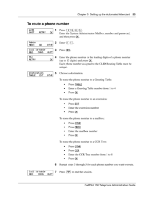 Page 55Chapter 5  Setting up the Automated Attendant    55
CallPilot 150 Telephone Administration Guide
To route a phone number
1Press ≤·°‹.
Enter the System Administrator Mailbox number and password,
and then press OK
.
2Enter ⁄⁄.
3Press ADD
.
4Enter the phone number or the leading digits of a phone number
(up to 13 digits) and press OK
.
Each phone number assigned to the CLID Routing Table must be 
unique.
5Choose a destination.
To route the phone number to a Greeting Table:
Press TABLE
 Enter a Greeting...