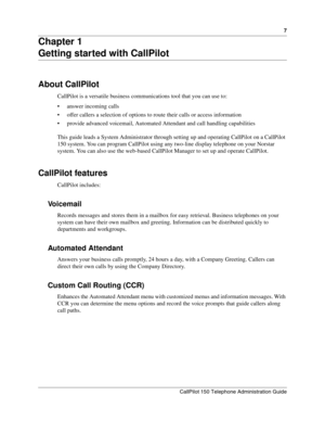 Page 77
CallPilot 150 Telephone Administration Guide
Chapter 1
Getting started with CallPilot
About CallPilot
CallPilot is a versatile business communications tool that you can use to:
• answer incoming calls
 offer callers a selection of options to route their calls or access information
 provide advanced voicemail, Automated Attendant and call handling capabilities
This guide leads a System Administrator through setting up and operating CallPilot on a CallPilot 
150 system. You can program CallPilot using...