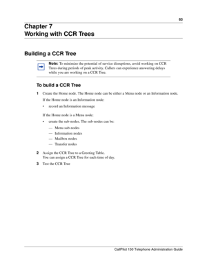 Page 6363
CallPilot 150 Telephone Administration Guide
Chapter 7
Working with CCR Trees
Building a CCR Tree
To  b u i l d  a  C C R  Tr e e
1Create the Home node. The Home node can be either a Menu node or an Information node.
If the Home node is an Information node:
 record an Information message
If the Home node is a Menu node:
 create the sub-nodes. The sub-nodes can be:
— Menu sub-nodes
— Information nodes
— Mailbox nodes
— Transfer nodes
2Assign the CCR Tree to a Greeting Table.
You can assign a CCR Tree...