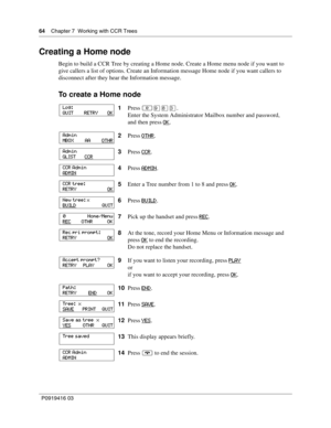 Page 6464    Chapter 7  Working with CCR Trees
P0919416 03
Creating a Home node
Begin to build a CCR Tree by creating a Home node. Create a Home menu node if you want to 
give callers a list of options. Create an Information message Home node if you want callers to 
disconnect after they hear the Information message.
To create a Home node
1Press ≤·°‹.
Enter the System Administrator Mailbox number and password,
and then press OK
.
2Press OTHR
.
3Press CCR
.
4Press ADMIN
.
5Enter a Tree number from 1 to 8 and...