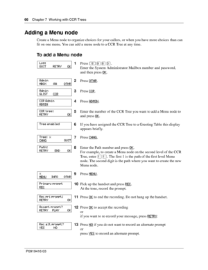 Page 6666    Chapter 7  Working with CCR Trees
P0919416 03
Adding a Menu node
Create a Menu node to organize choices for your callers, or when you have more choices than can 
fit on one menu. You can add a menu node to a CCR Tree at any time.
To add a Menu node
1Press ≤·°‹.
Enter the System Administrator Mailbox number and password,
and then press OK
.
2Press OTHR
.
3Press CCR
.
4Press ADMIN
.
5Enter the number of the CCR Tree you want to add a Menu node to 
and press OK
.
6If you have assigned the CCR Tree to...