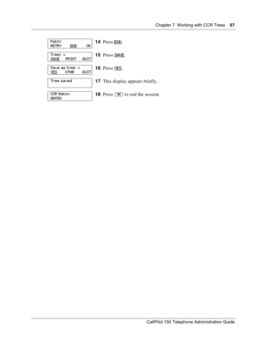 Page 67Chapter 7  Working with CCR Trees    67
CallPilot 150 Telephone Administration Guide
14Press END.
15Press SAVE
.
16Press YES
.
17This display appears briefly.
18Press ® to end the session.
Path:
RETRY        END         OK
Tree:  x
SAVE      PRINT      QUIT
Save as tree  x
YES        OTHR        QUIT
Tree saved
CCR Admin
ADMIN 