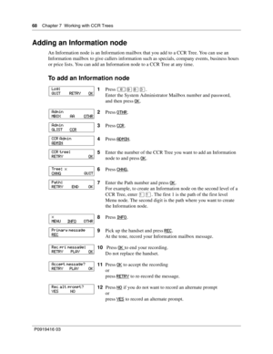 Page 6868    Chapter 7  Working with CCR Trees
P0919416 03
Adding an Information node
An Information node is an Information mailbox that you add to a CCR Tree. You can use an 
Information mailbox to give callers information such as specials, company events, business hours 
or price lists. You can add an Information node to a CCR Tree at any time.
To add an Information node
1Press ≤·°‹.
Enter the System Administrator Mailbox number and password,
and then press OK
.
2Press OTHR
.
3Press CCR
.
4Press ADMIN
....