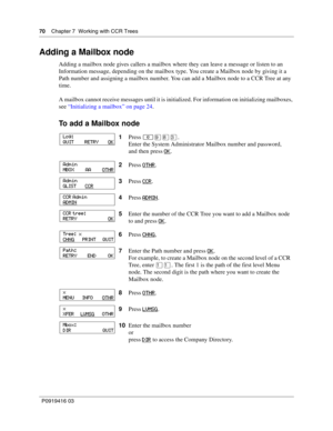 Page 7070    Chapter 7  Working with CCR Trees
P0919416 03
Adding a Mailbox node
Adding a mailbox node gives callers a mailbox where they can leave a message or listen to an 
Information message, depending on the mailbox type. You create a Mailbox node by giving it a 
Path number and assigning a mailbox number. You can add a Mailbox node to a CCR Tree at any 
time.
A mailbox cannot receive messages until it is initialized. For information on initializing mailboxes, 
see “Initializing a mailbox” on page 24.
To...