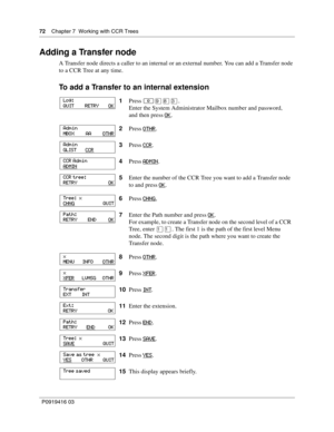 Page 7272    Chapter 7  Working with CCR Trees
P0919416 03
Adding a Transfer node
A Transfer node directs a caller to an internal or an external number. You can add a Transfer node 
to a CCR Tree at any time.
To add a Transfer to an internal extension
1Press ≤·°‹.
Enter the System Administrator Mailbox number and password,
and then press OK
.
2Press OTHR
.
3Press CCR
.
4Press ADMIN
.
5Enter the number of the CCR Tree you want to add a Transfer node 
to and press OK
.
6Press CHNG
,
7Enter the Path number and...