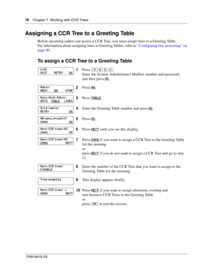 Page 7676    Chapter 7  Working with CCR Trees
P0919416 03
Assigning a CCR Tree to a Greeting Table
Before incoming callers can access a CCR Tree, you must assign lines to a Greeting Table.
For information about assigning lines to Greeting Tables, refer to “Configuring line answering” on 
page 49.
To assign a CCR Tree to a Greeting Table
1Press ≤·°‹.
Enter the System Administrator Mailbox number and password,
and then press OK
.
2Press AA
.
3Press TABLE
.
4Enter the Greeting Table number and press OK
.
5Press...