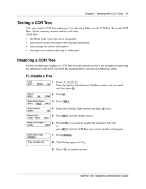 Page 77Chapter 7  Working with CCR Trees    77
CallPilot 150 Telephone Administration Guide
Testing a CCR Tree
After you a build a CCR Tree and assign it to a Greeting Table, test the CCR Tree. To test the CCR 
Tree, call the company number and test each node.
Check that:
 the Home node routes the call as designated
 each transfer routes the caller to the intended destination
 each prompt has correct information
 messages are courteous and easy to understand
Disabling a CCR Tree
Before you make any changes...