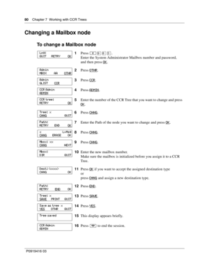 Page 8080    Chapter 7  Working with CCR Trees
P0919416 03
Changing a Mailbox node
To change a Mailbox node
1Press ≤·°‹.
Enter the System Administrator Mailbox number and password,
and then press OK
.
2Press OTHR
.
3Press CCR
.
4Press ADMIN
.
5Enter the number of the CCR Tree that you want to change and press 
OK
.
6Press CHNG
.
7Enter the Path of the node you want to change and press OK
.
8Press CHNG
.
9Press CHNG
.
10Enter the new mailbox number.
Make sure the mailbox is initialized before you assign it to a...