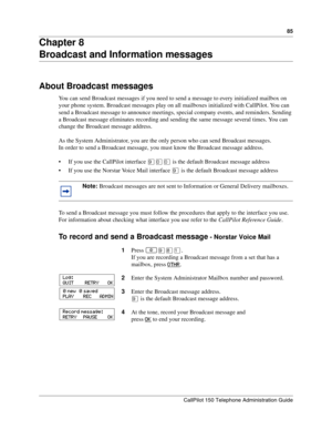 Page 8585
CallPilot 150 Telephone Administration Guide
Chapter 8
Broadcast and Information messages
About Broadcast messages
You can send Broadcast messages if you need to send a message to every initialized mailbox on 
your phone system. Broadcast messages play on all mailboxes initialized with CallPilot. You can 
send a Broadcast message to announce meetings, special company events, and reminders. Sending 
a Broadcast message eliminates recording and sending the same message several times. You can 
change the...