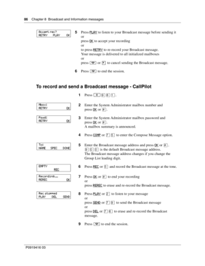 Page 8686    Chapter 8  Broadcast and Information messages
P0919416 03
To record and send a Broadcast message - CallPilot
5Press PLAY to listen to your Broadcast message before sending it
or
press OK
 to accept your recording
or
to press RETRY
 to re-record your Broadcast message.
Your message is delivered to all initialized mailboxes
or
press ® or • to cancel sending the Broadcast message.
6Press ® to end the session.
1Press 
≤·°⁄.
2Enter the System Administrator mailbox number and
press OK
 or £.
3Enter the...