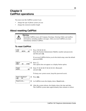 Page 8989
CallPilot 150 Telephone Administration Guide
Chapter 9
CallPilot operations
You must reset the CallPilot system if you:
 change the type of phone system you use
 change the extension number length
About resetting CallPilot
To reset CallPilot
Warning: 
Resetting CallPilot erases all Company Greetings, Greeting Tables and mailbox 
information, including mailbox messages. After you reset CallPilot you must 
immediately initialize CallPilot.
1Press ≤·°‹.
Enter the System Administrator Mailbox number and...