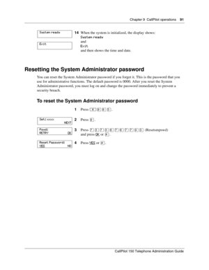 Page 91Chapter 9  CallPilot operations    91
CallPilot 150 Telephone Administration Guide
Resetting the System Administrator password
You can reset the System Administrator password if you forget it. This is the password that you 
use for administrative functions. The default password is 0000. After you reset the System 
Administrator password, you must log on and change the password immediately to prevent a 
security breach.
To reset the System Administrator password
14When the system is initialized, the...