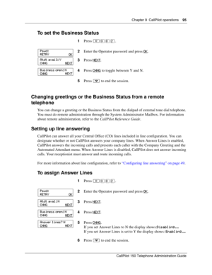 Page 95Chapter 9  CallPilot operations    95
CallPilot 150 Telephone Administration Guide
To set the Business Status
Changing greetings or the Business Status from a remote 
telephone
You can change a greeting or the Business Status from the dialpad of external tone dial telephone. 
You must do remote administration through the System Administrator Mailbox. For information 
about remote administration, refer to the CallPilot Reference Guide.
Setting up line answering
CallPilot can answer all your Central Office...