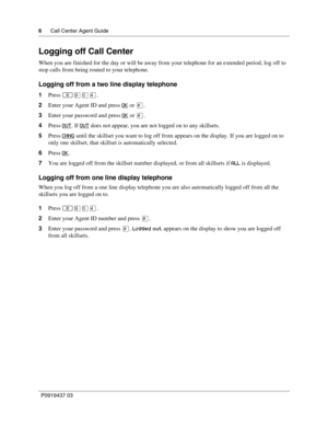 Page 66      Call Center Agent Guide
P0919437 03
Logging off Call Center
When you are finished for the day or will be away from your telephone for an extended period, log off to 
stop calls from being routed to your telephone.
Logging off from a two line display telephone
1Press ·‚›.
2Enter your Agent ID and press OK
 or £.
3Enter your password and press OK
 or £.
4Press OUT
. If OUT does not appear, you are not logged on to any skillsets.
5Press CHNG
 until the skillset you want to log off from appears on...