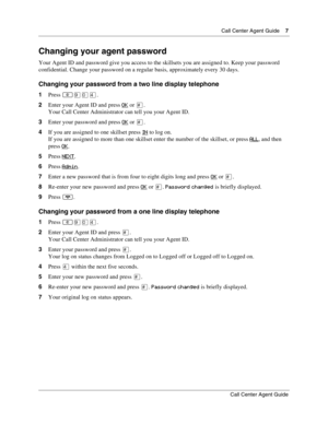 Page 7  Call Center Agent Guide    7
Call Center Agent Guide
Changing your agent password
Your Agent ID and password give you access to the skillsets you are assigned to. Keep your password 
confidential. Change your password on a regular basis, approximately every 30 days.
Changing your password from a two line display telephone
1Press ·‚›.
2Enter your Agent ID and press OK
 or £.
Your Call Center Administrator can tell you your Agent ID.
3Enter your password and press OK
 or £.
4If you are assigned to one...