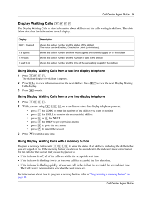 Page 9  Call Center Agent Guide    9
Call Center Agent Guide
Display Waiting Calls 
Use Display Waiting Calls to view information about skillsets and the calls waiting in skillsets. The table 
below describes the information in each display.
Using Display Waiting Calls from a two line display telephone
1Press ·‚·.
The skillset display for skillset 1 appears.
2Press SKILL
 to view information about the next skillset. Press NEXT to view the next Display Waiting 
Calls display.
3Press 
 to exit.
Using...