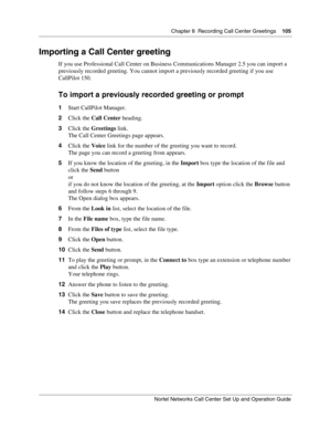 Page 105Chapter 8  Recording Call Center Greetings    105
Nortel Networks Call Center Set Up and Operation Guide
Importing a Call Center greeting
If you use Professional Call Center on Business Communications Manager 2.5 you can import a 
previously recorded greeting. You cannot import a previously recorded greeting if you use 
CallPilot 150.
To import a previously recorded greeting or prompt
1Start CallPilot Manager.
2Click the Call Center heading.
3Click the Greetings link.
The Call Center Greetings page...