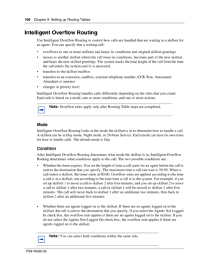 Page 108108    Chapter 9  Setting up Routing Tables
P0919436 03
Intelligent Overflow Routing
Use Intelligent Overflow Routing to control how calls are handled that are waiting in a skillset for 
an agent. You can specify that a waiting call:
 overflows to one or more skillsets and keeps its conditions and original skillset greetings
 moves to another skillset where the call loses its conditions, becomes part of the new skillset, 
and hears the new skillset greetings. The system tracks the total length of the...