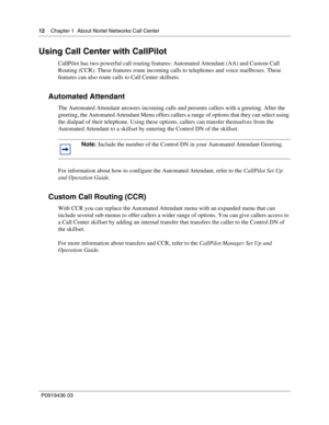 Page 1212    Chapter 1  About Nortel Networks Call Center
P0919436 03
Using Call Center with CallPilot
CallPilot has two powerful call routing features: Automated Attendant (AA) and Custom Call 
Routing (CCR). These features route incoming calls to telephones and voice mailboxes. These 
features can also route calls to Call Center skillsets.
Automated Attendant
The Automated Attendant answers incoming calls and presents callers with a greeting. After the 
greeting, the Automated Attendant Menu offers callers a...