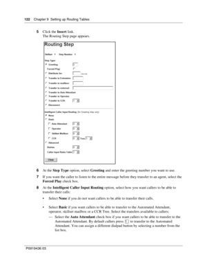 Page 122122    Chapter 9  Setting up Routing Tables
P0919436 03
5Click the Insert link.
The Routing Step page appears.
6At the Step Type option, select Greeting and enter the greeting number you want to use.
7If you want the caller to listen to the entire message before they transfer to an agent, select the 
Forced Play check box.
8At the Intelligent Caller Input Routing option, select how you want callers to be able to 
transfer their calls:
 Select None if you do not want callers to be able to transfer their...