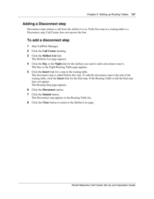 Page 127Chapter 9  Setting up Routing Tables    127
Nortel Networks Call Center Set Up and Operation Guide
Adding a Disconnect step
Disconnect steps release a call from the skillset it is in. If the first step in a routing table is a 
Disconnect step, Call Center does not answer the line.
To add a disconnect step
1Start CallPilot Manager.
2Click the Call Center heading.
3Click the Skillset List link.
The Skillsets List page appears.
4Click the Day or the Night link for the skillset you want to add a disconnect...