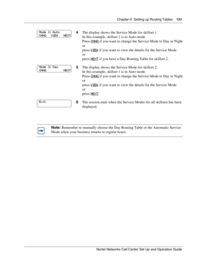 Page 131Chapter 9  Setting up Routing Tables    131
Nortel Networks Call Center Set Up and Operation Guide
4The display shows the Service Mode for skillset 1.
In this example, skillset 1 is in Auto mode.
Press CHNG
 if you want to change the Service Mode to Day or Night
or
press VIEW
 if you want to view the details for the Service Mode
or
press NEXT
 if you have a Day Routing Table for skillset 2.
5The display shows the Service Mode for skillset 2.
In this example, skillset 1 is in Auto mode.
Press CHNG
 if you...