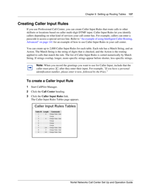 Page 137Chapter 9  Setting up Routing Tables    137
Nortel Networks Call Center Set Up and Operation Guide
Creating Caller Input Rules
If you use Professional Call Center, you can create Caller Input Rules that route calls to other 
skillsets or locations based on caller multi-digit DTMF input. Caller Input Rules let you identify 
callers depending on what kind of services your call center has. For example, callers can enter a 
passcode to access a special service line. Refer to “An example of using Intelligent...