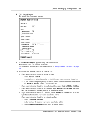 Page 139Chapter 9  Setting up Routing Tables    139
Nortel Networks Call Center Set Up and Operation Guide
8Click the Add button.
The Match Rule Setup page appears.
9In the Match String box type the string you want to match.
You can use # and * as wildcard characters.
For information on using wildcard characters refer to “Using wildcard characters” on page 
141.
10Select an action for how you want to route the call:
 if you want to transfer the call to another skillset:
—select Move to Skillset
— from the list...