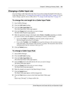 Page 143Chapter 9  Setting up Routing Tables    143
Nortel Networks Call Center Set Up and Operation Guide
Changing a Caller Input rule
You can change a caller input rule at any time. If you want to change the length for the rules in a 
Caller Input table, refer to “To change the rule length for a Caller Input Table” on page 143. If you 
want to change a specific rule in a table, refer to “To change a Caller Input Rule” on page 143.
To change the rule length for a Caller Input Table
1Start CallPilot Manager....