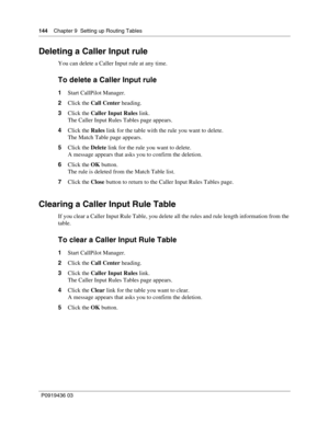 Page 144144    Chapter 9  Setting up Routing Tables
P0919436 03
Deleting a Caller Input rule
You can delete a Caller Input rule at any time.
To delete a Caller Input rule
1Start CallPilot Manager.
2Click the Call Center heading.
3Click the Caller Input Rules link.
The Caller Input Rules Tables page appears.
4Click the Rules link for the table with the rule you want to delete.
The Match Table page appears.
5Click the Delete link for the rule you want to delete.
A message appears that asks you to confirm the...