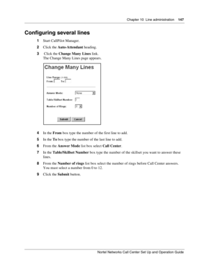 Page 147Chapter 10  Line administration    147
Nortel Networks Call Center Set Up and Operation Guide
Configuring several lines
1Start CallPilot Manager.
2Click the Auto-Attendant heading.
3 Click the Change Many Lines link.
The Change Many Lines page appears.
4In the From box type the number of the first line to add.
5In the To box type the number of the last line to add.
6From the Answer Mode list box select Call Center.
7In the Table/Skillset Number box type the number of the skillset you want to answer these...