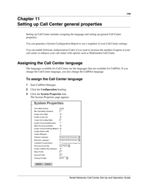 Page 149149
Nortel Networks Call Center Set Up and Operation Guide
Chapter 11
Setting up Call Center general properties
Setting up Call Center includes assigning the language and setting up general Call Center 
properties.
You can generate a System Configuration Report to see a snapshot of your Call Center settings.
You can enable Software Authorization Codes if you want to increase the number of agents at your 
call center or enhance your call center with options such as Multimedia Call Center.
Assigning the...