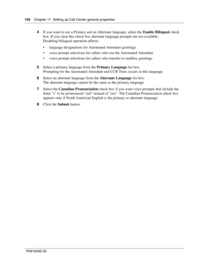 Page 150150    Chapter 11  Setting up Call Center general properties
P0919436 03
4If you want to use a Primary and an Alternate language, select the Enable Bilingual check 
box. If you clear this check box alternate language prompts are not available.
Disabling bilingual operation affects:
 language designations for Automated Attendant greetings
 voice prompt selections for callers who use the Automated Attendant
 voice prompt selections for callers who transfer to mailbox greetings
5Select a primary language...