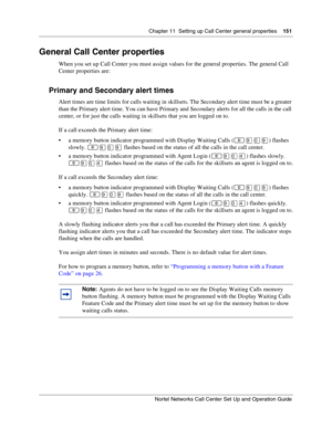 Page 151Chapter 11  Setting up Call Center general properties    151
Nortel Networks Call Center Set Up and Operation Guide
General Call Center properties
When you set up Call Center you must assign values for the general properties. The general Call 
Center properties are:
Primary and Secondary alert times
Alert times are time limits for calls waiting in skillsets. The Secondary alert time must be a greater 
than the Primary alert time. You can have Primary and Secondary alerts for all the calls in the call...