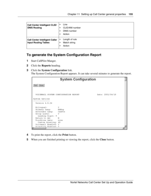 Page 155Chapter 11  Setting up Call Center general properties    155
Nortel Networks Call Center Set Up and Operation Guide
To generate the System Configuration Report
1Start CallPilot Manger.
2Click the Reports heading.
3Click the System Configuration link.
The System Configuration Report appears. It can take several minutes to generate the report.
4To print the report, click the Print button.
5When you are finished printing or viewing the report, click the Close button.
Call Center Intelligent CLID/
DNIS...