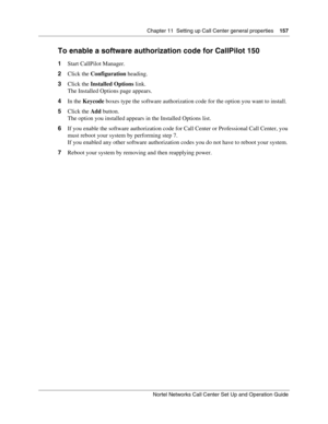 Page 157Chapter 11  Setting up Call Center general properties    157
Nortel Networks Call Center Set Up and Operation Guide
To enable a software authorization code for CallPilot 150
1Start CallPilot Manager.
2Click the Configuration heading.
3Click the Installed Options link.
The Installed Options page appears.
4In the Keycode boxes type the software authorization code for the option you want to install.
5Click the Add button.
The option you installed appears in the Installed Options list.
6If you enable the...