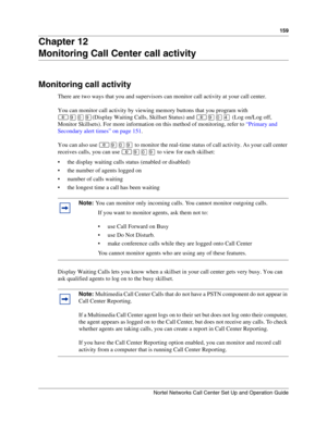 Page 159159
Nortel Networks Call Center Set Up and Operation Guide
Chapter 12
Monitoring Call Center call activity
Monitoring call activity
There are two ways that you and supervisors can monitor call activity at your call center.
You can monitor call activity by viewing memory buttons that you program with 

(Display Waiting Calls, Skillset Status) and 
 (Log on/Log off, 
Monitor Skillsets). For more information on this method of monitoring, refer to “Primary and 
Secondary alert times” on page 151.
You...