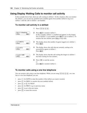 Page 160160    Chapter 12  Monitoring Call Center call activity
P0919436 03
Using Display Waiting Calls to monitor call activity
In the example shown here, there are calls waiting in skillset 1. In this situation, after you monitor 
the skillsets, you can ask any qualified and available agents from another skillset to log on to 
skillset 1 until the calls in skillset 1 are handled.
To monitor call activity in a skillset
To monitor calls using a one line telephone
You can monitor calls using a one line telephone....