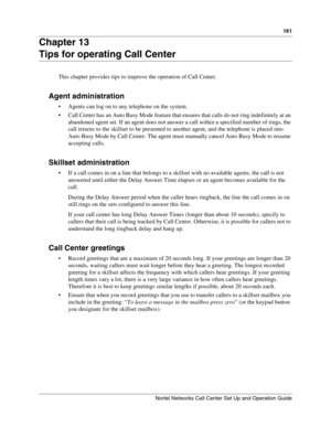 Page 161161
Nortel Networks Call Center Set Up and Operation Guide
Chapter 13
Tips for operating Call Center
This chapter provides tips to improve the operation of Call Center.
Agent administration
 Agents can log on to any telephone on the system.
 Call Center has an Auto Busy Mode feature that ensures that calls do not ring indefinitely at an 
abandoned agent set. If an agent does not answer a call within a specified number of rings, the 
call returns to the skillset to be presented to another agent, and the...