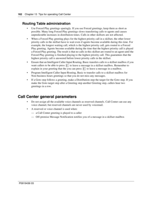 Page 162162    Chapter 13  Tips for operating Call Center
P0919436 03
Routing Table administration
 Use Forced Play greetings sparingly. If you use Forced greetings, keep them as short as 
possible. Many long Forced Play greetings slows transferring calls to agents and causes 
unpredictable increases in distribution times. Calls in other skillsets are not affected.
 When a Forced Play greeting plays for the highest priority call in a skillset, the other lower 
priority calls in the skillset have to wait even...