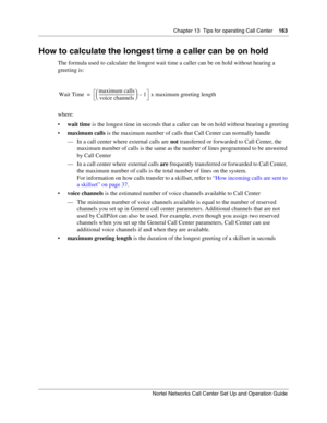 Page 163Chapter 13  Tips for operating Call Center    163
Nortel Networks Call Center Set Up and Operation Guide
How to calculate the longest time a caller can be on hold
The formula used to calculate the longest wait time a caller can be on hold without hearing a 
greeting is:
where:
wait time is the longest time in seconds that a caller can be on hold without hearing a greeting
maximum calls is the maximum number of calls that Call Center can normally handle
— In a call center where external calls are not...