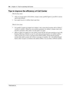 Page 164164    Chapter 13  Tips for operating Call Center
P0919436 03
Tips to improve the efficiency of Call Center
Plan for busy times:
 when you assign agents to the skillsets, assign as many qualified agents as possible to answer 
calls for the skillsets
 have agents log on to a skillset when it gets busy
Plan for slow times:
 for example, if agents are logged on to skillset 1 only, ensure that incoming calls to skillset 2 
overflow to skillset 1. When you set up skillset parameters for skillset 2, assign...