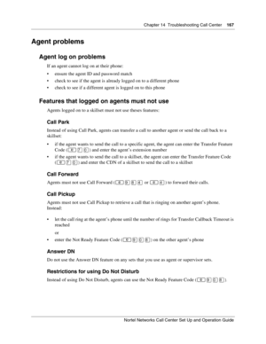 Page 167Chapter 14  Troubleshooting Call Center    167
Nortel Networks Call Center Set Up and Operation Guide
Agent problems
Agent log on problems
If an agent cannot log on at their phone:
 ensure the agent ID and password match
 check to see if the agent is already logged on to a different phone
 check to see if a different agent is logged on to this phone
Features that logged on agents must not use
Agents logged on to a skillset must not use theses features:
Call Park
Instead of using Call Park, agents can...