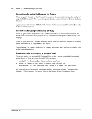 Page 168168    Chapter 14  Troubleshooting Call Center
P0919436 03
Restrictions for using Call Forward No Answer
When an agent’s phone is on Call Forward No Answer to the voicemail extension, the number of 
rings for Call Forward No Answer must be greater than the number of rings for Transfer Callback 
Timeout.
Agents can use Call Forward All Calls, Call Forward No Answer, and Call Forward on Busy only 
to the voicemail extension.
Restrictions for using Call Forward on Busy
When an agent hone is programmed with...